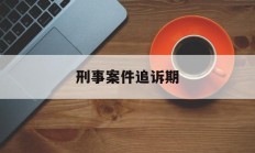 刑事案件追诉期(刑事案件追诉期最新规定)