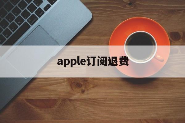 apple订阅退费(苹果订阅退订之后退款)